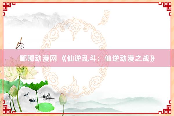 嘟嘟动漫网 《仙逆乱斗：仙逆动漫之战》