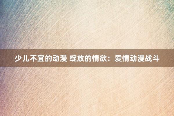 少儿不宜的动漫 绽放的情欲：爱情动漫战斗